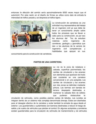  
entonces la afección del camión sería aproximadamente 6000 veces mayor que el                       
automóvil. Por esta razón en el diseño de firmes se utiliza como dato de entrada la                               
intensidad de tráfico pesado y se desprecia el tráfico ligero. 
 
La construcción de carreteras es una           
actividad muy representativa del trabajo         
de un ingeniero civil ya que debe de               
tener un conocimiento amplio sobre         
todos los procesos que se llevan a             
cabo para su construcción, es por eso             
los alumnos del Tec de estudian           
materias como ingeniería de       
carreteras, geología y geomática que         
dan a los alumnos de la carrera de               
ingeniería civil competencias y       
habilidades que apoyan en sus         
conocimiento para la construcción de carreteras. 
 
PARTES DE UNA CARRETERA: 
 
La vía es la zona de rodadura o               
calzada, superficie pavimentada, los       
carriles de circulación y los arcenes           
son elementos que aparecen de modo           
casi constante en una carretera         
convencional o en una autopista. Los           
carriles de circulación y los arcenes           
son dos zonas se delimitan mediante           
pintura. Las bermas son bandas de           
terreno despejado destinadas a       
mantener la calzada libre de sólidos           
que pudieran obstaculizar la       
circulación de vehículos, como posibles piedras caídas de taludes. Las cunetas se                       
integran dentro de un sistema más complejo denominado drenaje. Estas son diseñadas                       
para el desagüe efectivo de la carretera y evitar también la entrada de agua desde el                               
exterior. Los guardarraíles o quitamiedos son barreras destinadas a reducir el riesgo de                         
salida y de vuelco de vehículos que pierdan el control. En algunas autopistas y carreteras                             
existen guardarrailes para la circulación de vehículos de mantenimiento y de vehículos                       
   
 