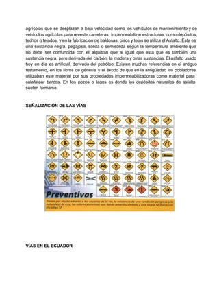  
agrícolas que se desplazan a baja velocidad como los vehículos de mantenimiento y de                           
vehículos agrícolas.para revestir carreteras, impermeabilizar estructuras, como depósitos,               
techos o tejados, y en la fabricación de baldosas, pisos y tejas se utiliza el Asfalto. Esta es                                   
una sustancia negra, pegajosa, sólida o semisólida según la temperatura ambiente que                       
no debe ser confundida con el alquitrán que al igual que esta que es también una                               
sustancia negra, pero derivada del carbón, la madera y otras sustancias. El asfalto usado                           
hoy en día es artificial, derivado del petróleo. Existen muchas referencias en el antiguo                           
testamento, en los libros de génesis y el éxodo de que en la antigüedad los pobladores                               
utilizaban este material por sus propiedades impermeabilizadoras como material para                   
calafatear barcos. En los pozos o lagos es donde los depósitos naturales de asfalto                           
suelen formarse. 
 
 
SEÑALIZACIÓN DE LAS VÍAS 
 
 
 
 
 
 
 
VÍAS EN EL ECUADOR 
   
 