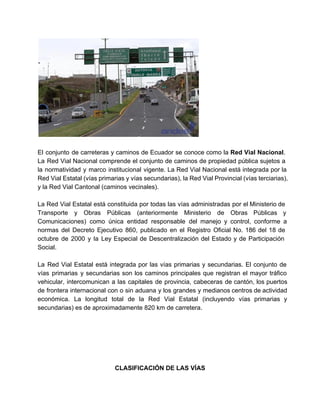  
 
 
El conjunto de carreteras y caminos de Ecuador se conoce como la Red Vial Nacional.                             
La Red Vial Nacional comprende el conjunto de caminos de propiedad pública sujetos a                           
la normatividad y marco institucional vigente. La Red Vial Nacional está integrada por la                           
Red Vial Estatal (vías primarias y vías secundarias), la Red Vial Provincial (vías terciarias),                           
y la Red Vial Cantonal (caminos vecinales). 
 
La Red Vial Estatal está constituida por todas las vías administradas por el Ministerio de                             
Transporte y Obras Públicas (anteriormente Ministerio de Obras Públicas y                   
Comunicaciones) como única entidad responsable del manejo y control, conforme a                     
normas del Decreto Ejecutivo 860, publicado en el Registro Oficial No. 186 del 18 de                             
octubre de 2000 y la Ley Especial de Descentralización del Estado y de Participación                           
Social. 
 
La Red Vial Estatal está integrada por las vías primarias y secundarias. El conjunto de                             
vías primarias y secundarias son los caminos principales que registran el mayor tráfico                         
vehicular, intercomunican a las capitales de provincia, cabeceras de cantón, los puertos                       
de frontera internacional con o sin aduana y los grandes y medianos centros de actividad                             
económica. La longitud total de la Red Vial Estatal (incluyendo vías primarias y                         
secundarias) es de aproximadamente 820 km de carretera. 
 
 
 
 
 
 
CLASIFICACIÓN DE LAS VÍAS 
   
 