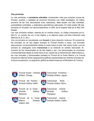  
Vías primarias 
La vías primarias, o corredores arteriales, comprenden rutas que conectan cruces de                       
frontera, puertos, y capitales de provincia formando una malla estratégica. Su tráfico                       
proviene de las vías secundarias (vías colectoras), debe poseer una alta movilidad,                       
accesibilidad controlada, y estándares geométricos adecuados. En total existen 12 vías                     
primarias en Ecuador con aproximadamente un 66% de la longitud total de la Red Vial                             
Estatal. 
Las vías primarias reciben, además de un nombre propio, un código compuesto por la                           
letra E, un número de uno a tres dígitos, y en algunos casos una letra indicando rutas                                 
alternas (A, B, C, etc.). 
Una vía primaria es considerada una troncal si tiene dirección norte­sur. El numeral de                           
las troncales es de dos dígitos (excepto la Troncal Insular) e impar. Las troncales                           
seenumerann incrementalmente desde el oeste hacia el este. Del mismo modo, una vía                         
primaria es catalogada como transversal si se extiende en sentido este­oeste. El                       
numeral de las transversales es de dos dígitos y par. Las transversales se enumeran                           
incrementalmente desde el norte hacia el sur. Aparte de su denominación alfanumérica a,                         
las vías troncales y transversales (excepto la Troncal de la Costa Alterna y la Troncal                             
Amazónica Alterna) tienen asignaciones gráficas representadas por distintos animales de                   
la fauna ecuatoriana. La asignación gráfica es determinada por el Ministerio de Turismo. 
   
 
 
   
 
Troncal Insular ­ Símbolo     
Gráfico: Tortuga 
Transversal Fronteriza ­     
Símbolo Gráfico: Jaguar 
 
Troncal del Pacífico ­       
Símbolo Gráfico: Delfín 
Transversal Norte ­     
Símbolo Gráfico: Mono 
 
Troncal de la Costa ­         
Símbolo Gráfico:   
Mariposa 
Transversal Central ­     
Símbolo Gráfico:   
Papagayo 
Troncal de la Costa       
Alterna ­ Símbolo     
Gráfico: N/D 
Transversal Austral ­     
Símbolo Gráfico: Colibrí 
   
 