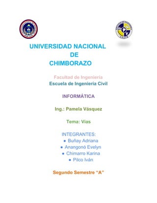  
   
 UNIVERSIDAD NACIONAL 
 DE 
                  CHIMBORAZO 
Facultad de Ingeniería 
Escuela de Ingeniería Civil 
 
INFORMÁTICA 
 
Ing.: Pamela Vásquez
 
Tema: Vías 
 
INTEGRANTES: 
● Buñay Adriana 
● Anangonó Evelyn 
● Chimarro Karina 
● Pilco Iván  
 
Segundo Semestre “A” 
 
   
 