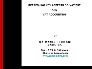 1 REFRESHING KEY ASPECTS OF  VAT/CST AND VAT ACCOUNTING BY C A  M A N I S H  S O M A N I B.Com, FCA.  B A H E T I  &  S O M A N I Chartered Accountants www.bandsindina.com 