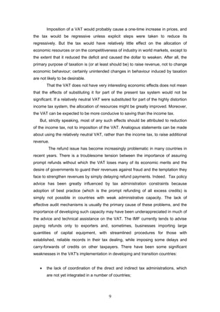 Imposition of a VAT would probably cause a one-time increase in prices, and
the tax would be regressive unless explicit steps were taken to reduce its
regressively. But the tax would have relatively little effect on the allocation of
economic resources or on the competitiveness of industry in world markets, except to
the extent that it reduced the deficit and caused the dollar to weaken. After all, the
primary purpose of taxation is (or at least should be) to raise revenue, not to change
economic behaviour; certainly unintended changes in behaviour induced by taxation
are not likely to be desirable.
       That the VAT does not have very interesting economic effects does not mean
that the effects of substituting it for part of the present tax system would not be
significant. If a relatively neutral VAT were substituted for part of the highly distortion
income tax system, the allocation of resources might be greatly improved. Moreover,
the VAT can be expected to be more conducive to saving than the income tax.
   But, strictly speaking, most of any such effects should be attributed to reduction
of the income tax, not to imposition of the VAT. Analogous statements can be made
about using the relatively neutral VAT, rather than the income tax, to raise additional
revenue.
         The refund issue has become increasingly problematic in many countries in
recent years. There is a troublesome tension between the importance of assuring
prompt refunds without which the VAT loses many of its economic merits and the
desire of governments to guard their revenues against fraud and the temptation they
face to strengthen revenues by simply delaying refund payments. Indeed. Tax policy
advice has been greatly influenced by tax administration constraints because
adoption of best practice (which is the prompt refunding of all excess credits) is
simply not possible in countries with weak administrative capacity. The lack of
effective audit mechanisms is usually the primary cause of these problems, and the
importance of developing such capacity may have been underappreciated in much of
the advice and technical assistance on the VAT. The IMF currently tends to advise
paying refunds only to exporters and, sometimes, businesses importing large
quantities of capital equipment, with streamlined procedures for those with
established, reliable records in their tax dealing, while imposing some delays and
carry-forwards of credits on other taxpayers. There have been some significant
weaknesses in the VAT's implementation in developing and transition countries:


   •   the lack of coordination of the direct and indirect tax administrations, which
       are not yet integrated in a number of countries;




                                            9
 