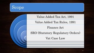 Scope 
Value Added Tax Act, 1991 
Value Added Tax Rules, 1991 
Finance Act 
SRO (Statutory Regulatory Orders) 
Vat Case Law 
13 
 