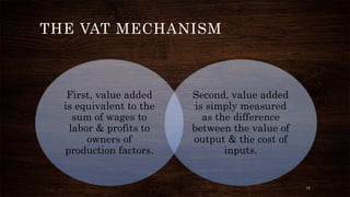 First, value added 
is equivalent to the 
sum of wages to 
labor & profits to 
owners of 
production factors. 
Second, value added 
is simply measured 
as the difference 
between the value of 
output & the cost of 
inputs. 
THE VAT MECHANISM 
15 
 