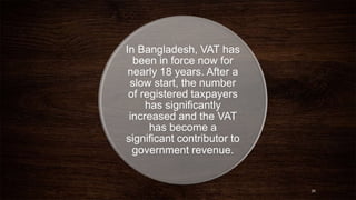 In Bangladesh, VAT has 
been in force now for 
nearly 18 years. After a 
slow start, the number 
of registered taxpayers 
has significantly 
increased and the VAT 
has become a 
significant contributor to 
government revenue. 
26 
 
