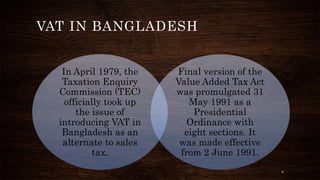 VAT IN BANGLADESH 
In April 1979, the 
Taxation Enquiry 
Commission (TEC) 
officially took up 
the issue of 
introducing VAT in 
Bangladesh as an 
alternate to sales 
tax. 
Final version of the 
Value Added Tax Act 
was promulgated 31 
May 1991 as a 
Presidential 
Ordinance with 
eight sections. It 
was made effective 
from 2 June 1991. 
6 
 