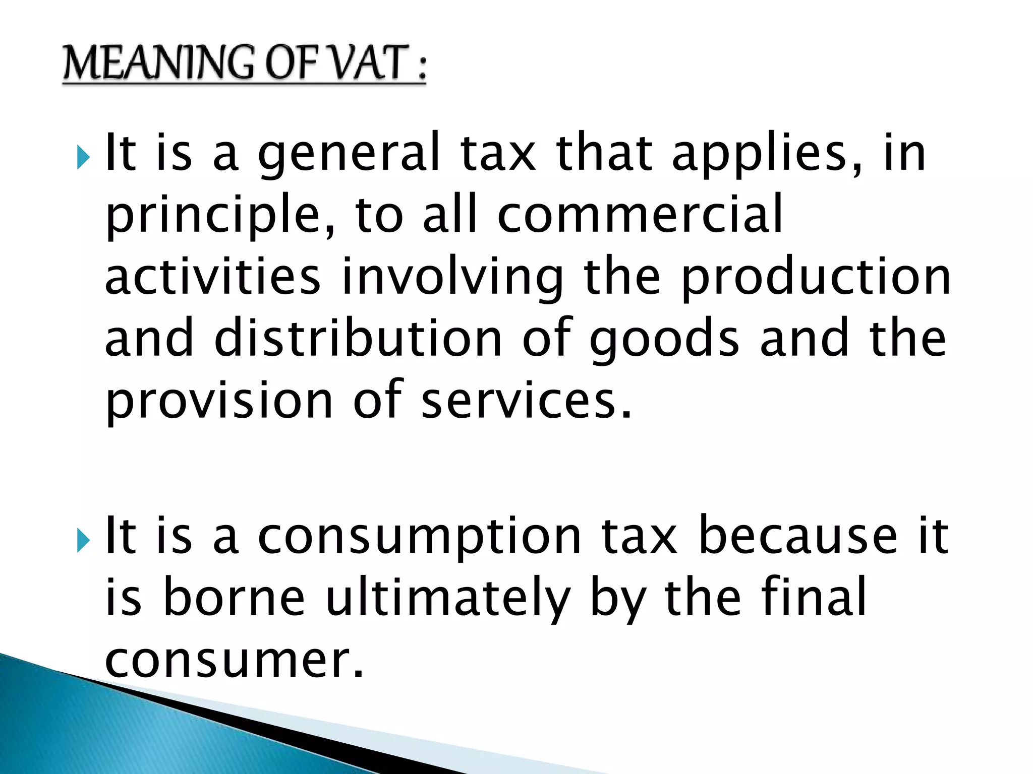  It is a general tax that applies, in 
principle, to all commercial 
activities involving the production 
and distribution of goods and the 
provision of services. 
 It is a consumption tax because it 
is borne ultimately by the final 
consumer. 
 