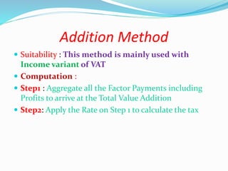Addition Method
 Suitability : This method is mainly used with
Income variant of VAT
 Computation :
 Step1 : Aggregate all the Factor Payments including
Profits to arrive at the Total Value Addition
 Step2: Apply the Rate on Step 1 to calculate the tax
 