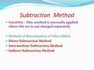 Subtraction Method
 Suitability : This method is normally applied
where the tax is not charged separately
 Methods of determination of Value Added:
 Direct Subtraction Method
 Intermediate Subtraction Method
 Indirect Subtraction Method
 