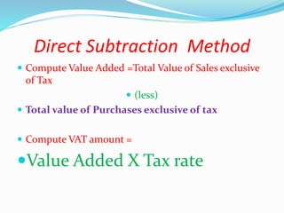 Direct Subtraction Method
 Compute Value Added =Total Value of Sales exclusive
of Tax
 (less)
 Total value of Purchases exclusive of tax
 Compute VAT amount =
Value Added X Tax rate
 