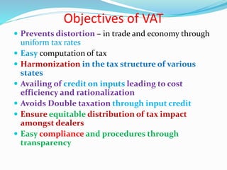 Objectives of VAT
 Prevents distortion – in trade and economy through
uniform tax rates
 Easy computation of tax
 Harmonization in the tax structure of various
states
 Availing of credit on inputs leading to cost
efficiency and rationalization
 Avoids Double taxation through input credit
 Ensure equitable distribution of tax impact
amongst dealers
 Easy compliance and procedures through
transparency
 