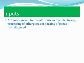 Inputs
 Are goods meant for re-sale or use in manufacturing,
processing of other goods or packing of goods
manufactured
 