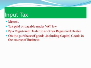 Input Tax
 Means..
 Tax paid or payable under VAT law
 By a Registered Dealer to another Registered Dealer
 On the purchase of goods ,including Capital Goods in
the course of Business
 
