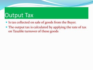 Output Tax
 Is tax collected on sale of goods from the Buyer.
 The output tax is calculated by applying the rate of tax
on Taxable turnover of these goods
 