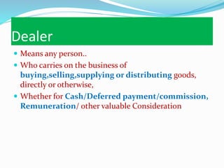 Dealer
 Means any person..
 Who carries on the business of
buying,selling,supplying or distributing goods,
directly or otherwise,
 Whether for Cash/Deferred payment/commission,
Remuneration/ other valuable Consideration
 