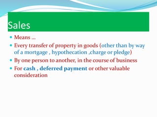 Sales
 Means …
 Every transfer of property in goods (other than by way
of a mortgage , hypothecation ,charge or pledge)
 By one person to another, in the course of business
 For cash , deferred payment or other valuable
consideration
 