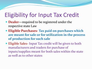 Eligibility for Input Tax Credit
 Dealer—required to be registered under the
respective state Law
 Eligible Purchases- Tax paid on purchases which
are meant for sale or for utilization in the process
of production for such sale
 Eligible Sales- Input Tax credit will be given to both
manufacturers and traders for purchase of
inputs/supplies meant for both sales within the state
as well as to other states
 