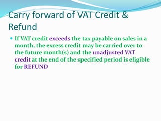Carry forward of VAT Credit &
Refund
 If VAT credit exceeds the tax payable on sales in a
month, the excess credit may be carried over to
the future month(s) and the unadjusted VAT
credit at the end of the specified period is eligible
for REFUND
 