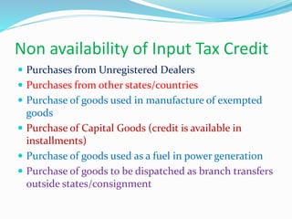 Non availability of Input Tax Credit
 Purchases from Unregistered Dealers
 Purchases from other states/countries
 Purchase of goods used in manufacture of exempted
goods
 Purchase of Capital Goods (credit is available in
installments)
 Purchase of goods used as a fuel in power generation
 Purchase of goods to be dispatched as branch transfers
outside states/consignment
 