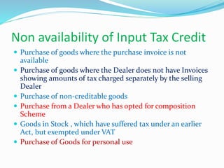 Non availability of Input Tax Credit
 Purchase of goods where the purchase invoice is not
available
 Purchase of goods where the Dealer does not have Invoices
showing amounts of tax charged separately by the selling
Dealer
 Purchase of non-creditable goods
 Purchase from a Dealer who has opted for composition
Scheme
 Goods in Stock , which have suffered tax under an earlier
Act, but exempted under VAT
 Purchase of Goods for personal use
 