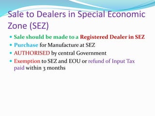 Sale to Dealers in Special Economic
Zone (SEZ)
 Sale should be made to a Registered Dealer in SEZ
 Purchase for Manufacture at SEZ
 AUTHORISED by central Government
 Exemption to SEZ and EOU or refund of Input Tax
paid within 3 months
 
