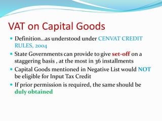 VAT on Capital Goods
 Definition…as understood under CENVAT CREDIT
RULES, 2004
 State Governments can provide to give set-off on a
staggering basis , at the most in 36 installments
 Capital Goods mentioned in Negative List would NOT
be eligible for Input Tax Credit
 If prior permission is required, the same should be
duly obtained
 
