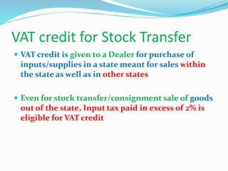 VAT credit for Stock Transfer
 VAT credit is given to a Dealer for purchase of
inputs/supplies in a state meant for sales within
the state as well as in other states
 Even for stock transfer/consignment sale of goods
out of the state, Input tax paid in excess of 2% is
eligible for VAT credit
 