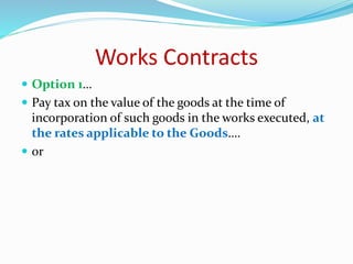 Works Contracts
 Option 1…
 Pay tax on the value of the goods at the time of
incorporation of such goods in the works executed, at
the rates applicable to the Goods….
 or
 