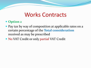 Works Contracts
 Option 2
 Pay tax by way of composition at applicable rates on a
certain percentage of the Total consideration
received as may be prescribed
 No VAT Credit or only partial VAT Credit
 