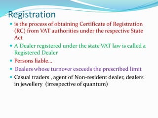 Registration
 is the process of obtaining Certificate of Registration
(RC) from VAT authorities under the respective State
Act
 A Dealer registered under the state VAT law is called a
Registered Dealer
 Persons liable…
 Dealers whose turnover exceeds the prescribed limit
 Casual traders , agent of Non-resident dealer, dealers
in jewellery (irrespective of quantum)
 