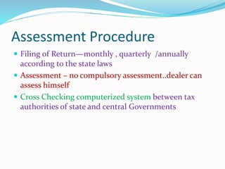 Assessment Procedure
 Filing of Return—monthly , quarterly /annually
according to the state laws
 Assessment – no compulsory assessment..dealer can
assess himself
 Cross Checking computerized system between tax
authorities of state and central Governments
 