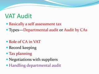 VAT Audit
 Basically a self assessment tax
 Types—Departmental audit or Audit by CAs
 Role of CA in VAT
 Record keeping
 Tax planning
 Negotiations with suppliers
 Handling departmental audit
 
