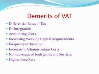 Demerits of VAT
 Differential Rates of Tax
 Disintegration
 Accounting Costs
 Increasing Working Capital Requirements
 Inequality of Taxation
 Increase in Administration Costs
 Non-coverage of both goods and Services
 Higher Base Rate
 