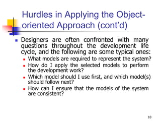 10
Hurdles in Applying the Object-
oriented Approach (cont’d)
 Designers are often confronted with many
questions throughout the development life
cycle, and the following are some typical ones:
 What models are required to represent the system?
 How do I apply the selected models to perform
the development work?
 Which model should I use first, and which model(s)
should follow next?
 How can I ensure that the models of the system
are consistent?
 