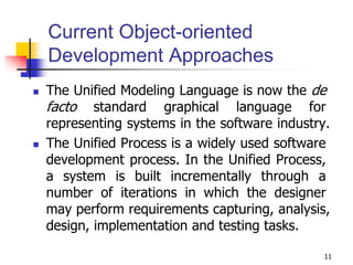 11
Current Object-oriented
Development Approaches
 The Unified Modeling Language is now the de
facto standard graphical language for
representing systems in the software industry.
 The Unified Process is a widely used software
development process. In the Unified Process,
a system is built incrementally through a
number of iterations in which the designer
may perform requirements capturing, analysis,
design, implementation and testing tasks.
 