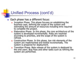 13
Unified Process (cont’d)
 Each phase has a different focus:
 Inception Phase. This phase focuses on establishing the
business case, defining the scope of the system and
estimating the amount of resources including time required
to complete the project.
 Elaboration Phase. In this phase, the core architecture of the
system is developed incrementally. Risks are resolved
according to priorities, and the scope of the system is
refined.
 Construction Phase. In this phase, low risk elements of the
system are implemented and tested incrementally. The
system is prepared for deployment.
 Transition Phase. Beta release of the system is deployed to
the end users. Bug fixes and other tasks such as refining the
system are performed.
 