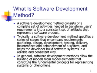 3
What Is Software Development
Method?
 A software development method consists of a
complete set of activities needed to transform users’
requirements into a consistent set of artifacts that
represent a software product.
 Typically, a software development method specifies a
series of stages that encompass requirements
gathering, design, development, testing, delivery,
maintenance and enhancement of a system, and
helps the developer build software systems in a
reliable and consistent way.
 In general, software development methods allow the
building of models from model elements that
constitute the fundamental concepts for representing
systems or phenomena.
 