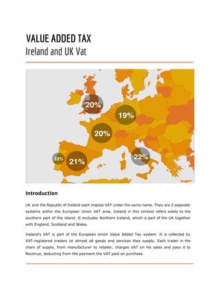 VALUE ADDED TAX
Ireland and UK Vat
Introduction
UK and the Republic of Ireland each impose VAT under the same name. They are 2 separate
systems within the European Union VAT area. Ireland in this context refers solely to the
southern part of the island. It excludes Northern Ireland, which is part of the UK together
with England, Scotland and Wales.
Ireland's VAT is part of the ​European Union Value Added Tax system. It is collected by
VAT-registered traders on almost all goods and services they supply. Each trader in the
chain of supply, from manufacturer to retailer, charges VAT on his sales and pays it to
Revenue, deducting from the payment the VAT paid on purchase.
 