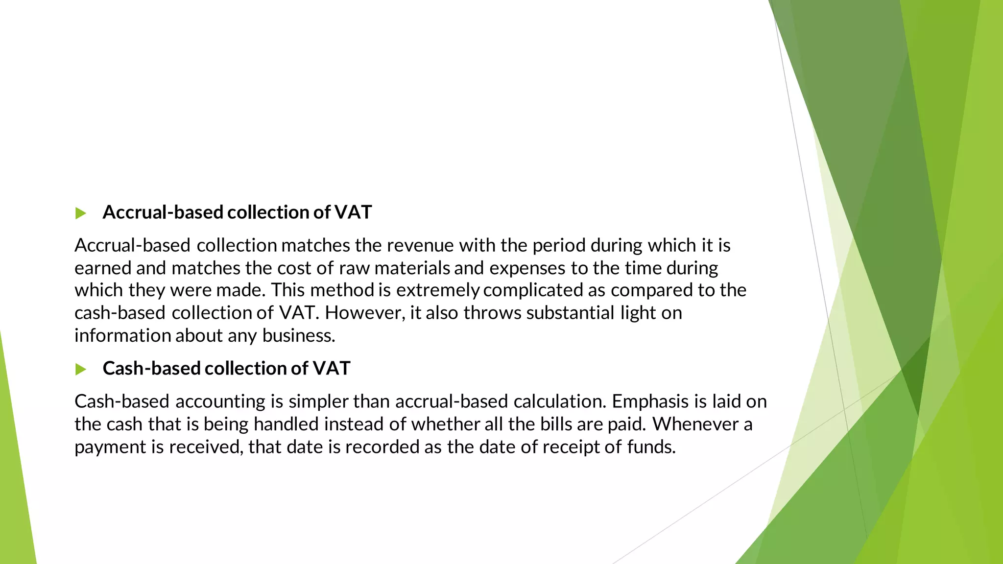  Accrual-based collection of VAT
Accrual-based collection matches the revenue with the period during which it is
earned and matches the cost of raw materials and expenses to the time during
which they were made. This method is extremelycomplicated as compared to the
cash-based collection of VAT. However, it also throws substantial light on
information about any business.
 Cash-based collection of VAT
Cash-based accounting is simpler than accrual-based calculation. Emphasis is laid on
the cash that is being handled instead of whether all the bills are paid. Whenever a
payment is received, that date is recorded as the date of receipt of funds.
 