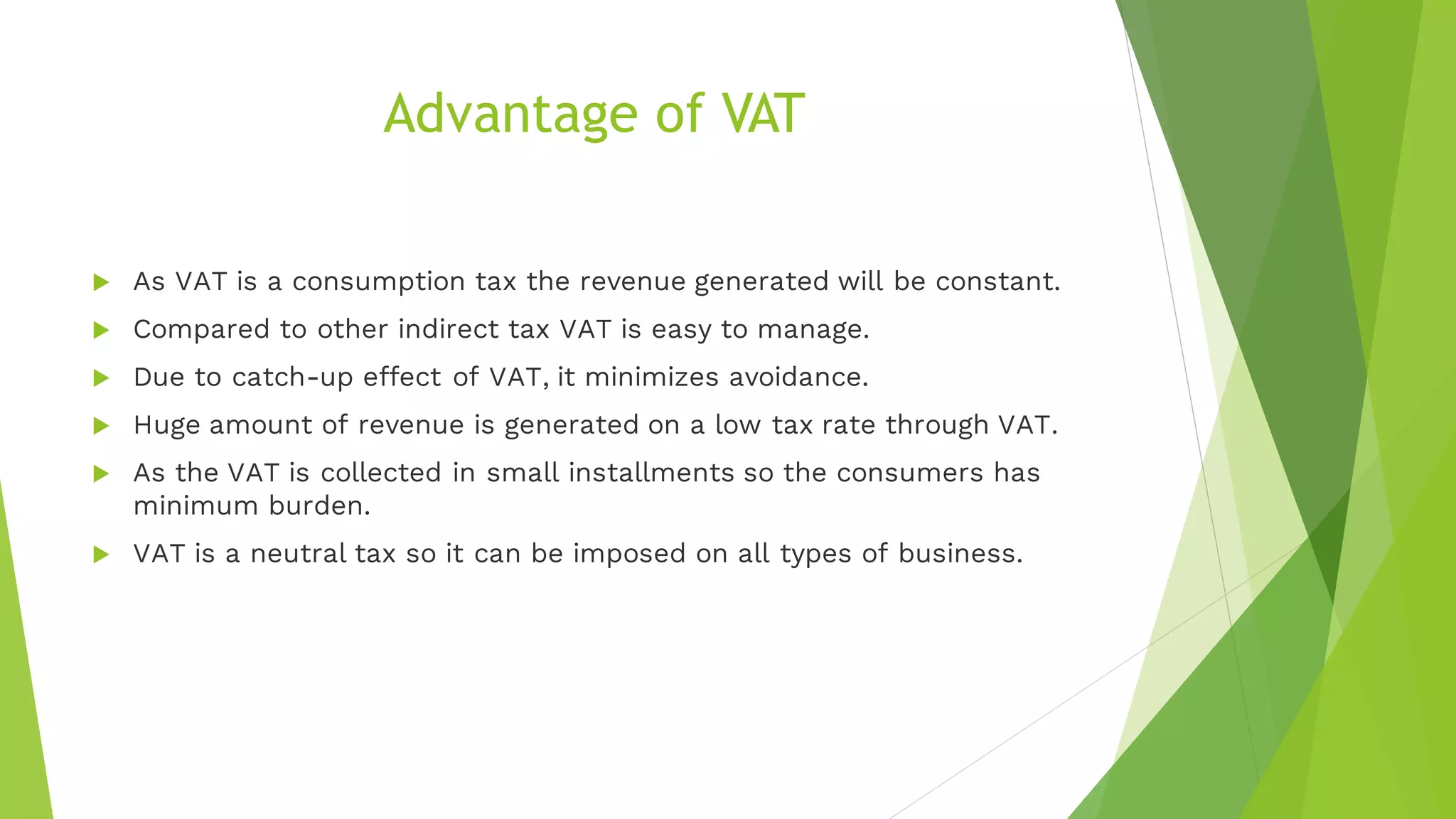Advantage of VAT
 As VAT is a consumption tax the revenue generated will be constant.
 Compared to other indirect tax VAT is easy to manage.
 Due to catch-up effect of VAT, it minimizes avoidance.
 Huge amount of revenue is generated on a low tax rate through VAT.
 As the VAT is collected in small installments so the consumers has
minimum burden.
 VAT is a neutral tax so it can be imposed on all types of business.
 
