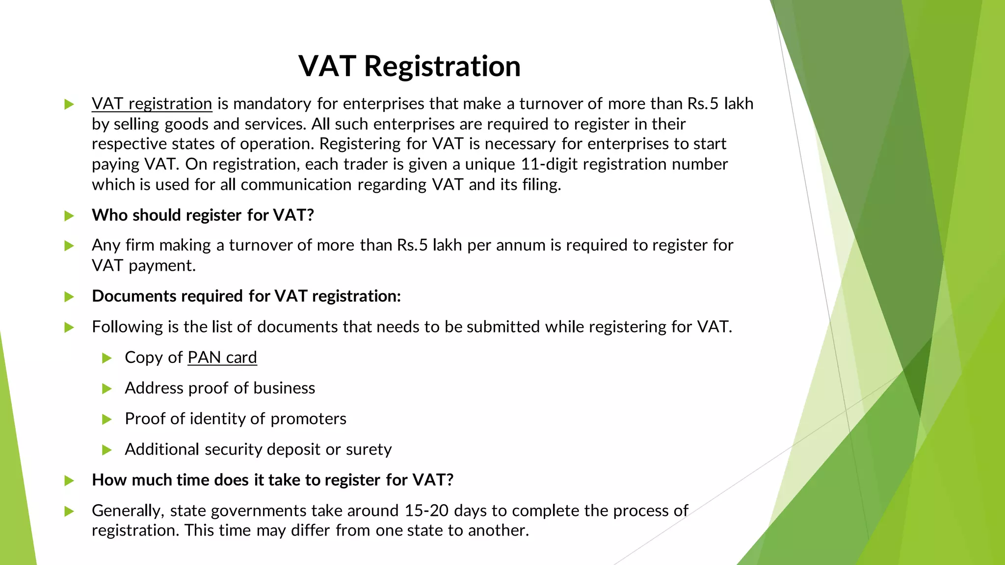 VAT Registration
 VAT registration is mandatory for enterprises that make a turnover of more than Rs.5 lakh
by selling goods and services. All such enterprises are required to register in their
respective states of operation. Registering for VAT is necessary for enterprises to start
paying VAT. On registration, each trader is given a unique 11-digit registration number
which is used for all communication regarding VAT and its filing.
 Who should register for VAT?
 Any firm making a turnover of more than Rs.5 lakh per annum is required to register for
VAT payment.
 Documents required for VAT registration:
 Following is the list of documents that needs to be submitted while registering for VAT.
 Copy of PAN card
 Address proof of business
 Proof of identity of promoters
 Additional security deposit or surety
 How much time does it take to register for VAT?
 Generally, state governments take around 15-20 days to complete the process of
registration. This time may differ from one state to another.
 