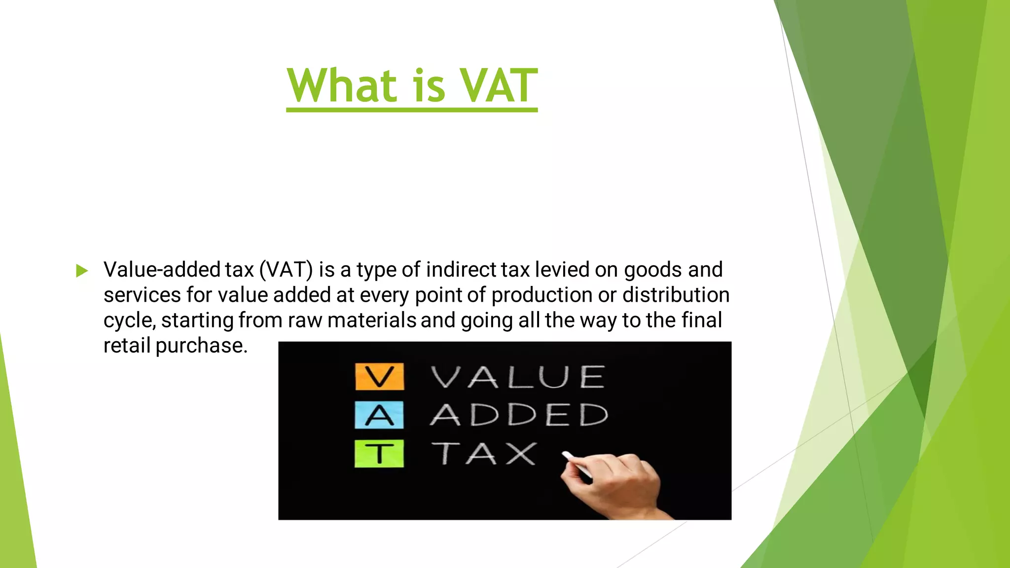 What is VAT
 Value-added tax (VAT) is a type of indirect tax levied on goods and
services for value added at every point of production or distribution
cycle, starting from raw materials and going all the way to the final
retail purchase.
 