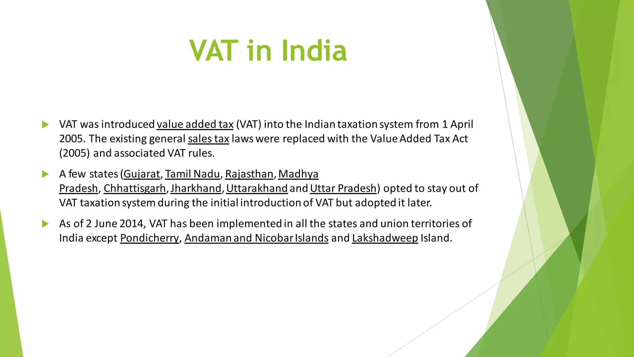 VAT in India
 VAT was introduced value added tax (VAT) into the Indiantaxationsystem from 1 April
2005. The existing general sales tax lawswere replaced with the ValueAdded Tax Act
(2005) and associated VAT rules.
 A few states(Gujarat, Tamil Nadu, Rajasthan,Madhya
Pradesh, Chhattisgarh,Jharkhand,Uttarakhand andUttar Pradesh) opted to stay out of
VAT taxationsystem during the initialintroductionof VAT but adoptedit later.
 As of 2 June 2014, VAT has been implementedin all the states and union territories of
India except Pondicherry, Andamanand NicobarIslands and Lakshadweep Island.
 
