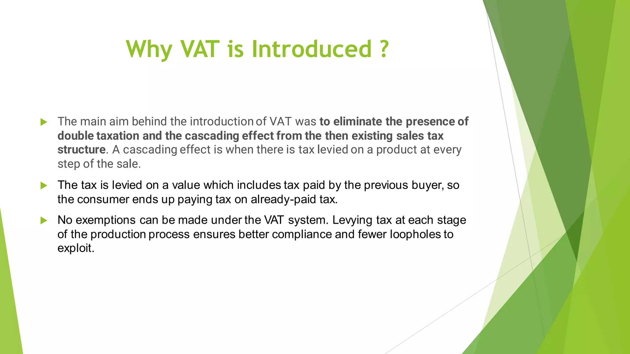 Why VAT is Introduced ?
 The main aim behind the introduction of VAT was to eliminate the presence of
double taxation and the cascading effect from the then existing sales tax
structure. A cascading effect is when there is tax levied on a product at every
step of the sale.
 The tax is levied on a value which includes tax paid by the previous buyer, so
the consumer ends up paying tax on already-paid tax.
 No exemptions can be made under the VAT system. Levying tax at each stage
of the production process ensures better compliance and fewer loopholes to
exploit.
 