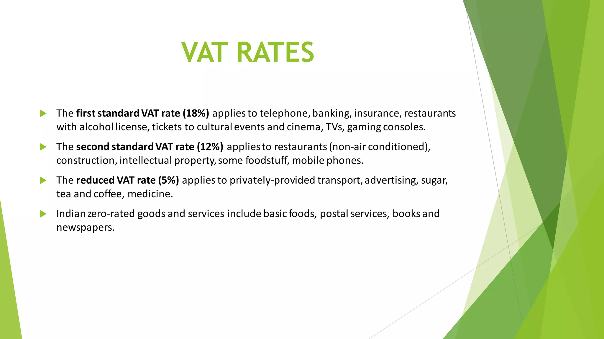 VAT RATES
 The first standardVAT rate (18%) applies to telephone,banking, insurance, restaurants
with alcohollicense, tickets to culturalevents and cinema, TVs, gaming consoles.
 The second standardVAT rate (12%) appliesto restaurants (non-airconditioned),
construction, intellectual property,some foodstuff, mobile phones.
 The reduced VAT rate (5%) applies to privately-provided transport,advertising, sugar,
tea and coffee, medicine.
 Indianzero-rated goods and services include basic foods, postal services, books and
newspapers.
 