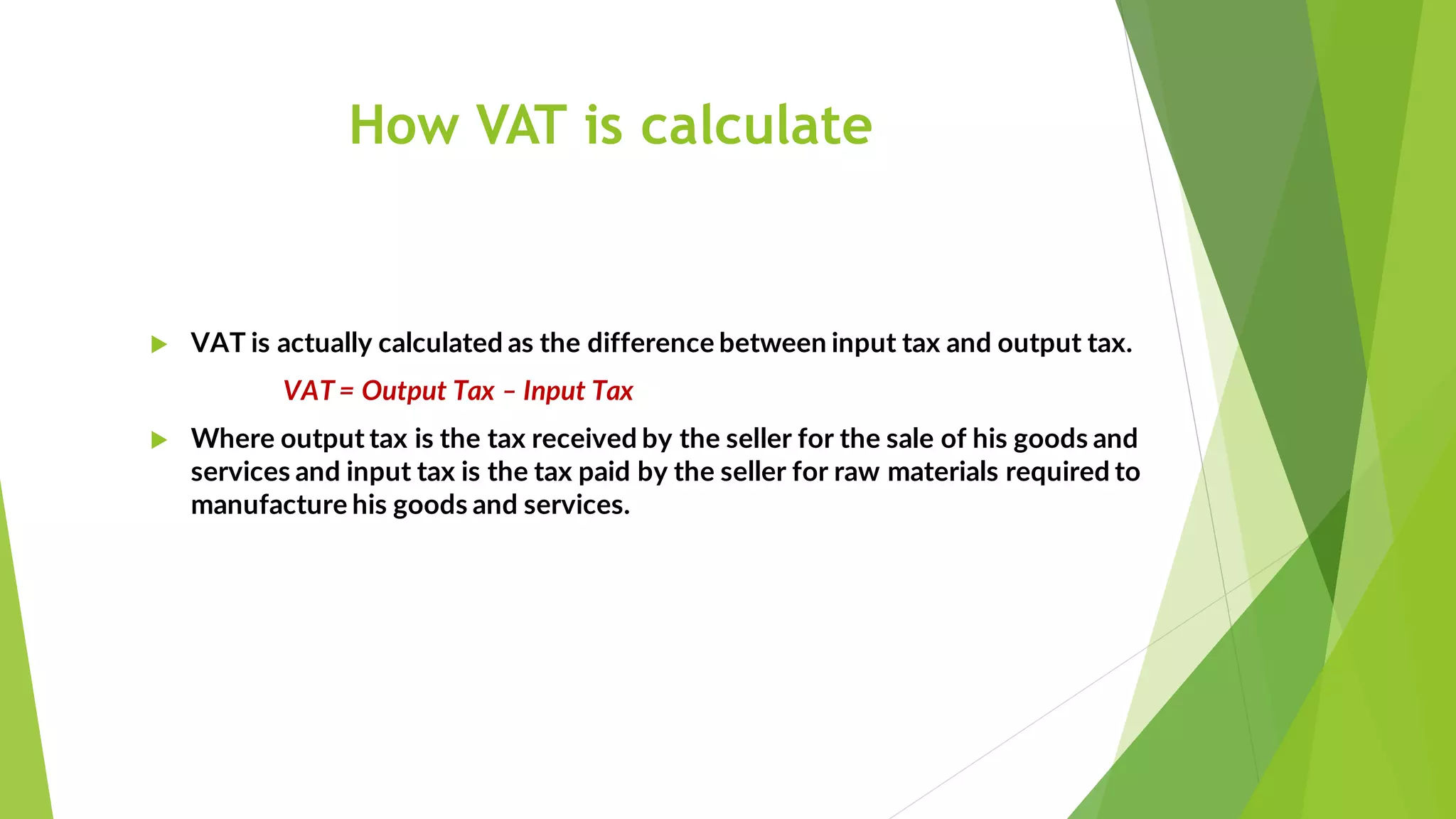 How VAT is calculate
 VAT is actually calculated as the difference between input tax and output tax.
VAT = Output Tax – Input Tax
 Where output tax is the tax received by the seller for the sale of his goods and
services and input tax is the tax paid by the seller for raw materials required to
manufacture his goods and services.
 