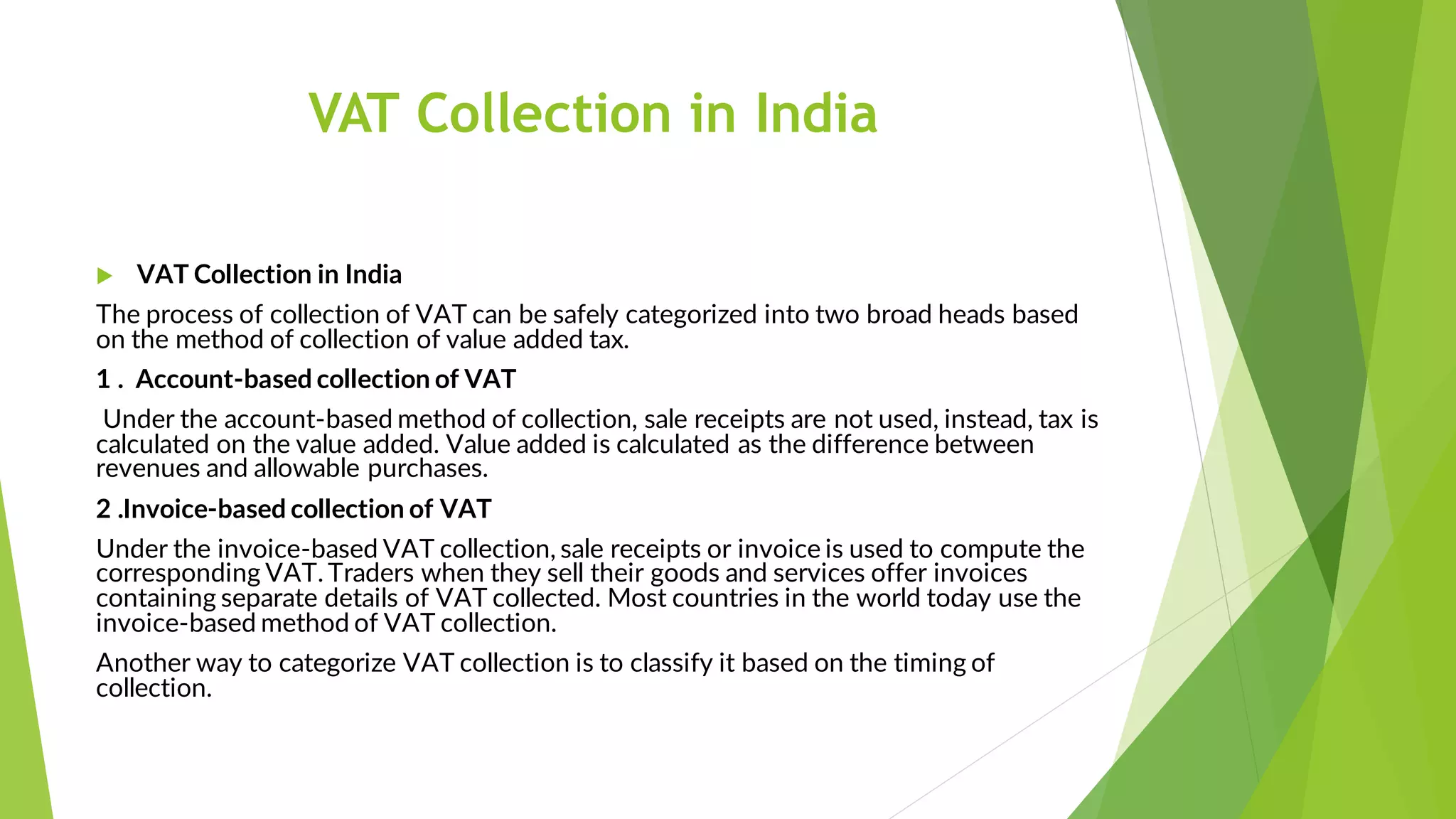 VAT Collection in India
 VAT Collection in India
The process of collection of VAT can be safely categorized into two broad heads based
on the method of collection of value added tax.
1 . Account-based collection of VAT
Under the account-based method of collection, sale receipts are not used, instead, tax is
calculated on the value added. Value added is calculated as the difference between
revenues and allowable purchases.
2 .Invoice-based collection of VAT
Under the invoice-based VAT collection, sale receipts or invoice is used to compute the
corresponding VAT. Traders when they sell their goods and services offer invoices
containing separate details of VAT collected. Most countries in the world today use the
invoice-based method of VAT collection.
Another way to categorize VAT collection is to classify it based on the timing of
collection.
 