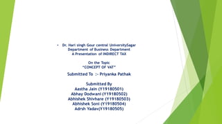 • Dr. Hari singh Gour central UniversitySagar
Department of Business Department
A Presentation of INDIRECT TAX
On the Topic
“CONCEPT OF VAT”
Submitted To :- Priyanka Pathak
Submitted By
Aastha Jain (Y19180501)
Abhay Dodwani (Y19180502)
Abhishek Shivhare (Y19180503)
Abhishek Soni (Y19180504)
Adrsh Yadav(Y19180505)
 