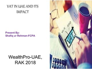 Present By:
Shafiq ur Rehman-FCPA
VAT IN UAE AND ITS
IMPACT
WealthPro-UAE,
RAK 2018
 